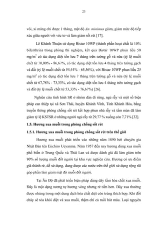 23
vôi, xi măng chỉ được 1 tháng, mật độ An. minimus giảm, giảm mức độ tiếp
xúc giữa người với véc tơ và làm giảm sốt rét [17].
Lê Khánh Thuận sử dụng Bistar 10WP (thành phần hoạt chất là 10%
bifenthrin) trong phòng thí nghiệm, kết quả Bistar 10WP phun liều 50
mg/m2
có tác dụng diệt tồn lưu 7 tháng trên tường gỗ và nứa (tỷ lệ muỗi
chết từ 70,00% - 86,67%, có tác dụng diệt tồn lưu 4 tháng trên tường gạch
và đất (tỷ lệ muỗi chết từ 54,44% - 65,56%), với Bistar 10WP phun liều 25
mg/m2
có tác dụng diệt tồn lưu 7 tháng trên tường gỗ và nứa (tỷ lệ muỗi
chết từ 67,78% - 73,33%, có tác dụng diệt tồn lưu 4 tháng trên tường gạch
và đất (tỷ lệ muỗi chết từ 53,33% - 76,67%) [26].
Nghiên cứu tình hình SR ở nhóm dân đi rừng, ngủ rẫy và một số biện
pháp can thiệp tại xã Sơn Thái, huyện Khánh Vĩnh, Tỉnh Khánh Hòa, bằng
truyền thông phòng chống sốt rét kết hợp phun nhà rẫy và tẩm màn đã làm
giảm tỷ lệ KSTSR ở những người ngủ rẫy từ 29,77 % xuống còn 7,71% [32].
1.5. Hương xua muỗi trong phòng chống sốt rét
1.5.1. Hương xua muỗi trong phòng chống sốt rét trên thế giới
Hương xua muỗi phát triển vào những năm 1890 bởi chuyên gia
Nhật Bản tên Eiichiro Ueyanma. Năm 1957 đến nay hương dùng xua muỗi
phổ biến ở Trung Quốc và Thái Lan và được đánh giá đã làm giảm trên
80% số lượng muỗi đốt người tại khu vực nghiên cứu. Hương có ưu điểm
giá thành rẻ, dễ sử dụng, đang được các nước trên thế giới sử dụng rộng rãi
góp phần làm giảm mật độ muỗi đốt người.
Tại Ấn Độ đã phát triển biện pháp dùng dây tẩm hóa chất xua muỗi.
Đây là một dạng tương tự hương vòng nhưng rẻ tiền hơn. Dây xua thường
được nhúng trong một dung dịch hóa chất diệt côn trùng thích hợp. Khi đốt
cháy sẽ tỏa khói diệt và xua muỗi, thậm chí cả ruồi hút máu. Loại nguyên
 