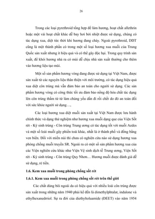 26
Trong các loại pyrethroid tổng hợp để làm hương, hoạt chất allethrin
hoặc một vài hoạt chất khác dễ bay hơi bởi nhiệt được sử dụng, chúng có
tác dụng xua, diệt tức thời khi hương đang cháy. Ngoài pyrethroid, DDT
cũng là một thành phần có trong một số loại hương xua muỗi của Trung
Quốc sản xuất nhưng ít hiệu quả và có thể gây độc hại. Trong quy trình sản
xuất, để khói hương nhả ra có mùi dễ chịu nhà sản xuất thường cho thêm
vào hương liệu tạo mùi.
Một số sản phẩm hương vòng đang được sử dụng tại Việt Nam, được
sản xuất từ các nguyên liệu thân thiện với môi trường, có tác dụng hiệu quả
xua diệt côn trùng mà vẫn đảm bảo an toàn cho người sử dụng. Các sản
phẩm hương vòng có công thức tối ưu đảm bảo nồng độ hóa chất tác dụng
lên côn trùng thấm từ từ làm chúng yếu dần đi rồi chết do đó an toàn đối
với sức khỏe người sử dụng…,
Các loại hương xua diệt muỗi sản xuất tại Việt Nam được lưu hành
chính thức và dạng thử nghiệm như hương xua muỗi dạng que của Viện Sốt
rét - Ký sinh trùng - Côn trùng Trung ương có tác dụng tốt với muỗi Aedes
và một số loài muỗi gây phiền toái khác, nhất là ở thành phố và đồng bằng
ven biển. Đối với miền núi thì chưa có nghiên cứu nào sử dụng hương xua
phòng chống muỗi truyền SR. Ngoài ra có một số sản phẩm hương xua của
các Viện nghiên cứu khác như Viện Vệ sinh dịch tễ Trung ương, Viện Sốt
rét - Ký sinh trùng - Côn trùng Quy Nhơn… Hương muỗi được đánh giá dễ
sử dụng, rẻ tiền.
1.6. Kem xua muỗi trong phòng chống sốt rét
1.6.1. Kem xua muỗi trong phòng chống sốt rét trên thế giới
Các chất dùng bôi ngoài da có hiệu quả với nhiều loài côn trùng được
sản xuất trong những năm 1940 phải kể đến là dimethylphtalat, indalone và
ethylhexanedrriol. Sự ra đời của diethyltoluamide (DEET) vào năm 1954
 