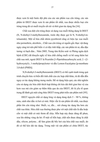 27
được xem là một bước đột phá của các sản phẩm xua côn trùng, các sản
phẩm từ DEET được xem là sản phẩm tốt nhất, xua được nhiều loại côn
trùng trong đó có muỗi truyền sốt rét và thời gian tác dụng lâu [16].
Chất xua diệt côn trùng được sử dụng xua muỗi thông dụng là DEET
(N, N-diethyl-3-methylbenzamide, trước đây được gọi là N, N-diethyl-m-
toluamide). Một số hóa chất nhóm pyrethroid cũng có hiệu lực xua muỗi
như permethrin, alexthrin... Chất xua côn trùng có nguồn gốc thực vật đang
ngày càng trở nên phổ biến vì có độc tính thấp, các sản phẩm từ sả, dầu đậu
tương và bạch đàn... Năm 2005, Trung tâm Kiểm soát và Phòng ngừa dịch
bệnh (CDC) đã khuyến nghị về hóa chất chống muỗi và bổ sung thêm hai
chất xua mới, ngoài DEET là Picaridin [1-Piperidinecarboxylic acid, 2 - (2-
hydroxyetyl)-, 1-methylpropylester và dầu Lemon-Eucalyptus [p-menthane
3,8-diol (PMD)].
N,N-diethyl-3-methylbenzamide (DEET) có thể cạnh tranh trong quá
trình chuyển hóa và biến đổi tính chất của các hợp chất khác, từ đó dẫn đến
nguy cơ tác dụng không mong muốn. Để sử dụng hiệu quả, các nhà nghiên
cứu sử dụng các hóa chất thích hợp không chỉ kéo dài thời gian bảo vệ của
kem xua mà còn giảm sự thẩm thấu qua da của DEET, đó là yếu tố quan
trọng để đánh giá một công thức DEET trong phát triển sản phẩm mới [95].
DEET nguyên chất có dạng lỏng và dạng dung dịch 5 – 90 %, không
màu, sánh như dầu và hơi có mùi. Hiện vẫn là sản phẩm tốt nhất, xua được
phần lớn côn trùng như: Muỗi, ve, dĩn… nói chung tác dụng lâu hơn các
chất xua khác. Hóa chất xua thường được pha với một chất nền là dầu hoặc
cồn và một chất có mùi thơm dễ chịu. Hỗn hợp này được dùng để phun,
xoa lên những vùng da hở. Ở một số hỗn hợp, chất nền được dùng là chất
dầu, silicon, polyme... để làm giảm độ bốc hơi của hóa chất xua muỗi, do
đó có thể kéo dài tác dụng. Trong một vài sản phẩm có chứa DEET, tác
 