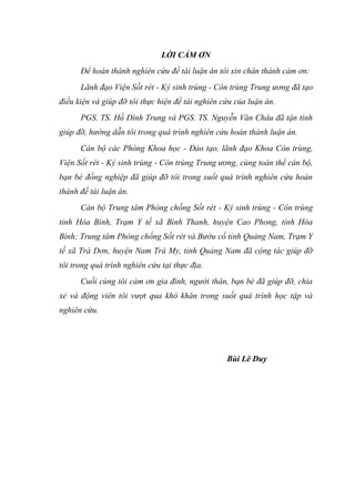 LỜI CẢM ƠN
Để hoàn thành nghiên cứu đề tài luận án tôi xin chân thành cảm ơn:
Lãnh đạo Viện Sốt rét - Ký sinh trùng - Côn trùng Trung ương đã tạo
điều kiện và giúp đỡ tôi thực hiện đề tài nghiên cứu của luận án.
PGS. TS. Hồ Đình Trung và PGS. TS. Nguyễn Văn Châu đã tận tình
giúp đỡ, hướng dẫn tôi trong quá trình nghiên cứu hoàn thành luận án.
Cán bộ các Phòng Khoa học - Đào tạo, lãnh đạo Khoa Côn trùng,
Viện Sốt rét - Ký sinh trùng - Côn trùng Trung ương, cùng toàn thể cán bộ,
bạn bè đồng nghiệp đã giúp đỡ tôi trong suốt quá trình nghiên cứu hoàn
thành đề tài luận án.
Cán bộ Trung tâm Phòng chống Sốt rét - Ký sinh trùng - Côn trùng
tỉnh Hòa Bình, Trạm Y tế xã Bình Thanh, huyện Cao Phong, tỉnh Hòa
Bình; Trung tâm Phòng chống Sốt rét và Bướu cổ tỉnh Quảng Nam, Trạm Y
tế xã Trà Dơn, huyện Nam Trà My, tỉnh Quảng Nam đã cộng tác giúp đỡ
tôi trong quá trình nghiên cứu tại thực địa.
Cuối cùng tôi cảm ơn gia đình, người thân, bạn bè đã giúp đỡ, chia
xẻ và động viên tôi vượt qua khó khăn trong suốt quá trình học tập và
nghiên cứu.
Bùi Lê Duy
 