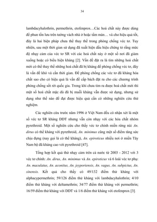 34
lambdacyhalothrin, permethrin, etofenprox…Các hoá chất này được dùng
để phun tồn lưu trên tường vách nhà ở hoặc tẩm màn… và cho hiệu quả tốt,
đây là hai biện pháp chưa thể thay thế trong phòng chống véc tơ. Tuy
nhiên, sau một thời gian sử dụng đã xuất hiện dấu hiệu chứng tỏ rằng mức
độ nhạy cảm của véc tơ SR với các hoá chất này ở một số nơi đã giảm
xuống hoặc có biểu hiện kháng [2]. Vấn đề đặt ra là tìm những hoá chất
mới có thể thay thế những hoá chất đã bị kháng để phòng chống véc tơ, đây
là vấn đề khó và cần thời gian. Để phòng chống các véc tơ đã kháng hóa
chất sao cho có hiệu quả là vấn đề cấp bách đặt ra cho các chương trình
phòng chống sốt rét quốc gia. Trong khi chưa tìm ra được hoá chất mới thì
một số hoá chất mặc dù đã bị muỗi kháng vẫn được sử dụng, nhưng sử
dụng như thế nào để đạt được hiệu quả cần có những nghiên cứu thử
nghiệm.
Các nghiên cứu trước năm 1996 ở Việt Nam đều có nhận xét là một
số véc tơ SR kháng DDT nhưng vẫn còn nhạy với các hóa chất nhóm
pyrethroid. Một số nghiên cứu cho thấy véc tơ chính miền rừng núi An.
dirus có thể kháng với pyrethroid, An. minimus cũng một số điểm tăng sức
chịu đựng (nay gọi là có thể kháng), An. epiroticus nhiều nơi ở miền Tây
Nam bộ đã kháng cao với pyrethroid [47].
Tổng hợp kết quả thử nhạy cảm trên cả nước từ 2003 - 2012 với 3
véc tơ chính: An. dirus, An. minimus và An. epiroticus và 6 loài véc tơ phụ:
An. maculatus, An. aconitus, An. jeyporiensis, An. vagus, An. subpictus, An.
sinensis. Kết quả cho thấy có 49/132 điểm thử kháng với
alphacypermethrin; 59/126 điểm thử kháng với lambdacyhalothrin; 4/10
điểm thử kháng với deltamethrin; 34/77 điểm thử kháng với permethrin;
16/59 điểm thử kháng với DDT và 1/6 điểm thử kháng với etofenprox [3].
 