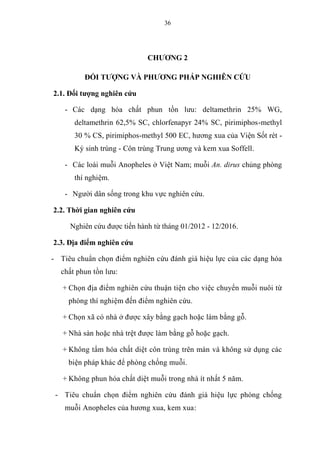 36
CHƯƠNG 2
ĐỐI TƯỢNG VÀ PHƯƠNG PHÁP NGHIÊN CỨU
2.1. Đối tượng nghiên cứu
- Các dạng hóa chất phun tồn lưu: deltamethrin 25% WG,
deltamethrin 62,5% SC, chlorfenapyr 24% SC, pirimiphos-methyl
30 % CS, pirimiphos-methyl 500 EC, hương xua của Viện Sốt rét -
Ký sinh trùng - Côn trùng Trung ương và kem xua Soffell.
- Các loài muỗi Anopheles ở Việt Nam; muỗi An. dirus chủng phòng
thí nghiệm.
- Người dân sống trong khu vực nghiên cứu.
2.2. Thời gian nghiên cứu
Nghiên cứu được tiến hành từ tháng 01/2012 - 12/2016.
2.3. Địa điểm nghiên cứu
- Tiêu chuẩn chọn điểm nghiên cứu đánh giá hiệu lực của các dạng hóa
chất phun tồn lưu:
+ Chọn địa điểm nghiên cứu thuận tiện cho việc chuyển muỗi nuôi từ
phòng thí nghiệm đến điểm nghiên cứu.
+ Chọn xã có nhà ở được xây bằng gạch hoặc làm bằng gỗ.
+ Nhà sàn hoặc nhà trệt được làm bằng gỗ hoặc gạch.
+ Không tẩm hóa chất diệt côn trùng trên màn và không sử dụng các
biện pháp khác để phòng chống muỗi.
+ Không phun hóa chất diệt muỗi trong nhà ít nhất 5 năm.
- Tiêu chuẩn chọn điểm nghiên cứu đánh giá hiệu lực phòng chống
muỗi Anopheles của hương xua, kem xua:
 