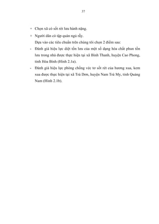 37
+ Chọn xã có sốt rét lưu hành nặng.
+ Người dân có tập quán ngủ rẫy.
Dựa vào các tiêu chuẩn trên chúng tôi chọn 2 điểm sau:
- Đánh giá hiệu lực diệt tồn lưu của một số dạng hóa chất phun tồn
lưu trong nhà được thực hiện tại xã Bình Thanh, huyện Cao Phong,
tỉnh Hòa Bình (Hình 2.1a).
- Đánh giá hiệu lực phòng chống véc tơ sốt rét của hương xua, kem
xua được thực hiện tại xã Trà Dơn, huyện Nam Trà My, tỉnh Quảng
Nam (Hình 2.1b).
 