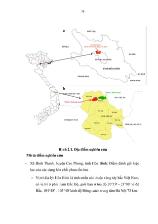 38
Hình 2.1. Địa điểm nghiên cứu
Mô tả điểm nghiên cứu
- Xã Bình Thanh, huyện Cao Phong, tỉnh Hòa Bình: Điểm đánh giá hiệu
lực của các dạng hóa chất phun tồn lưu
+ Vị trí địa lý: Hòa Bình là tỉnh miền núi thuộc vùng tây bắc Việt Nam,
có vị trí ở phía nam Bắc Bộ, giới hạn ở tọa độ 20°19' - 21°08' vĩ độ
Bắc, 104°48' - 105°40' kinh độ Đông, cách trung tâm Hà Nội 73 km.
a
b
 