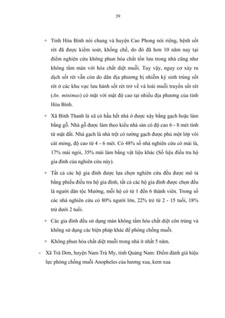39
+ Tỉnh Hòa Bình nói chung và huyện Cao Phong nói riêng, bệnh sốt
rét đã được kiểm soát, khống chế, do đó đã hơn 10 năm nay tại
điểm nghiên cứu không phun hóa chất tồn lưu trong nhà cũng như
không tẩm màn với hóa chất diệt muỗi. Tuy vậy, nguy cơ xảy ra
dịch sốt rét vẫn còn do dân địa phương bị nhiễm ký sinh trùng sốt
rét ở các khu vực lưu hành sốt rét trở về và loài muỗi truyền sốt rét
(An. minimus) có mặt với mật độ cao tại nhiều địa phương của tỉnh
Hòa Bình.
+ Xã Bình Thanh là xã có hầu hết nhà ở được xây bằng gạch hoặc làm
bằng gỗ. Nhà gỗ được làm theo kiểu nhà sàn có độ cao 6 - 8 mét tính
từ mặt đất. Nhà gạch là nhà trệt có tường gạch được phủ một lớp vôi
cát mỏng, độ cao từ 4 - 6 mét. Có 48% số nhà nghiên cứu có mái lá,
17% mái ngói, 35% mái làm bằng vật liệu khác (Số liệu điều tra hộ
gia đình của nghiên cứu này).
+ Tất cả các hộ gia đình được lựa chọn nghiên cứu đều được mô tả
bằng phiếu điều tra hộ gia đình, tất cả các hộ gia đình được chọn đều
là người dân tộc Mường, mỗi hộ có từ 1 đến 6 thành viên. Trong số
các nhà nghiên cứu có 80% người lớn, 22% trẻ từ 2 - 15 tuổi, 18%
trử dưới 2 tuổi.
+ Các gia đình đều sử dụng màn không tẩm hóa chất diệt côn trùng và
không sử dụng các biện pháp khác để phòng chống muỗi.
+ Không phun hóa chất diệt muỗi trong nhà ít nhất 5 năm.
- Xã Trà Dơn, huyện Nam Trà My, tỉnh Quảng Nam: Điểm đánh giá hiệu
lực phòng chống muỗi Anopheles của hương xua, kem xua
 