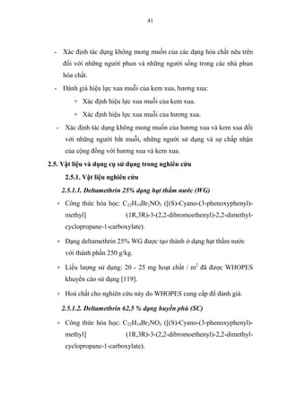 41
- Xác định tác dụng không mong muốn của các dạng hóa chất nêu trên
đối với những người phun và những người sống trong các nhà phun
hóa chất.
- Đánh giá hiệu lực xua muỗi của kem xua, hương xua:
+ Xác định hiệu lực xua muỗi của kem xua.
+ Xác định hiệu lực xua muỗi của hương xua.
- Xác định tác dụng không mong muốn của hương xua và kem xua đối
với những người bắt muỗi, những người sử dụng và sự chấp nhận
của cộng đồng với hương xua và kem xua.
2.5. Vật liệu và dụng cụ sử dụng trong nghiên cứu
2.5.1. Vật liệu nghiên cứu
2.5.1.1. Deltamethrin 25% dạng hạt thấm nước (WG)
+ Công thức hóa học: C22H19Br2NO3 ([(S)-Cyano-(3-phenoxyphenyl)-
methyl] (1R,3R)-3-(2,2-dibromoethenyl)-2,2-dimethyl-
cyclopropane-1-carboxylate).
+ Dạng deltamethrin 25% WG được tạo thành ở dạng hạt thấm nước
với thành phần 250 g/kg.
+ Liều lượng sử dụng: 20 - 25 mg hoạt chất / m2
đã được WHOPES
khuyến cáo sử dụng [119].
+ Hoá chất cho nghiên cứu này do WHOPES cung cấp để đánh giá.
2.5.1.2. Deltamethrin 62,5 % dạng huyền phù (SC)
+ Công thức hóa học: C22H19Br2NO3 ([(S)-Cyano-(3-phenoxyphenyl)-
methyl] (1R,3R)-3-(2,2-dibromoethenyl)-2,2-dimethyl-
cyclopropane-1-carboxylate).
 