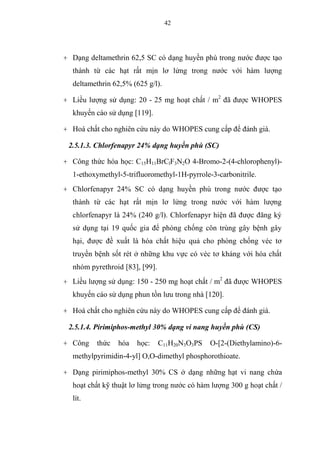 42
+ Dạng deltamethrin 62,5 SC có dạng huyền phù trong nước được tạo
thành từ các hạt rất mịn lơ lửng trong nước với hàm lượng
deltamethrin 62,5% (625 g/l).
+ Liều lượng sử dụng: 20 - 25 mg hoạt chất / m2
đã được WHOPES
khuyến cáo sử dụng [119].
+ Hoá chất cho nghiên cứu này do WHOPES cung cấp để đánh giá.
2.5.1.3. Chlorfenapyr 24% dạng huyền phù (SC)
+ Công thức hóa học: C15H11BrClF3N2O 4-Bromo-2-(4-chlorophenyl)-
1-ethoxymethyl-5-trifluoromethyl-1H-pyrrole-3-carbonitrile.
+ Chlorfenapyr 24% SC có dạng huyền phù trong nước được tạo
thành từ các hạt rất mịn lơ lửng trong nước với hàm lượng
chlorfenapyr là 24% (240 g/l). Chlorfenapyr hiện đã được đăng ký
sử dụng tại 19 quốc gia để phòng chống côn trùng gây bệnh gây
hại, được đề xuất là hóa chất hiệu quả cho phòng chống véc tơ
truyền bệnh sốt rét ở những khu vực có véc tơ kháng với hóa chất
nhóm pyrethroid [83], [99].
+ Liều lượng sử dụng: 150 - 250 mg hoạt chất / m2
đã được WHOPES
khuyến cáo sử dụng phun tồn lưu trong nhà [120].
+ Hoá chất cho nghiên cứu này do WHOPES cung cấp để đánh giá.
2.5.1.4. Pirimiphos-methyl 30% dạng vi nang huyền phù (CS)
+ Công thức hóa học: C11H20N3O3PS O-[2-(Diethylamino)-6-
methylpyrimidin-4-yl] O,O-dimethyl phosphorothioate.
+ Dạng pirimiphos-methyl 30% CS ở dạng những hạt vi nang chứa
hoạt chất kỹ thuật lơ lửng trong nước có hàm lượng 300 g hoạt chất /
lít.
 