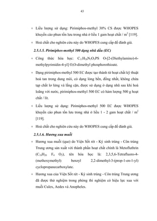 43
+ Liều lượng sử dụng: Pirimiphos-methyl 30% CS được WHOPES
khuyến cáo phun tồn lưu trong nhà ở liều 1 gam hoạt chất / m2
[119].
+ Hoá chất cho nghiên cứu này do WHOPES cung cấp để đánh giá.
2.5.1.5. Pirimiphos-methyl 500 dạng nhũ dầu (EC)
+ Công thức hóa học: C11H20N3O3PS O-[2-(Diethylamino)-6-
methylpyrimidin-4-yl] O,O-dimethyl phosphorothioate.
+ Dạng pirimiphos-methyl 500 EC được tạo thành từ hoạt chất kỹ thuật
hoà tan trong dung môi, có dạng lỏng bền, đồng nhất, không chứa
tạp chất lơ lửng và lắng cặn, được sử dụng ở dạng nhũ sau khi hoà
loãng với nước, pirimiphos-methyl 500 EC có hàm lượng 500 g hoạt
chất / lít.
+ Liều lượng sử dụng: Pirimiphos-methyl 500 EC được WHOPES
khuyến cáo phun tồn lưu trong nhà ở liều 1 - 2 gam hoạt chất / m2
[119].
+ Hoá chất cho nghiên cứu này do WHOPES cung cấp để đánh giá.
2.5.1.6. Hương xua muỗi
+ Hương xua muỗi (que) do Viện Sốt rét - Ký sinh trùng - Côn trùng
Trung ương sản xuất với thành phần hoạt chất chính là Metofluthrin
(C18H20 F4 O3), tên hóa học là: 2,3,5,6-Tetrafluoro-4-
(methoxymethyl) benzyl 2,2-dimethyl-3-(prop-1-en-1-yl)
cyclopropanecarboxylate.
+ Hương xua của Viện Sốt rét - Ký sinh trùng - Côn trùng Trung ương
đã được thử nghiệm trong phòng thí nghiệm có hiệu lực xua với
muỗi Culex, Aedes và Anopheles.
 