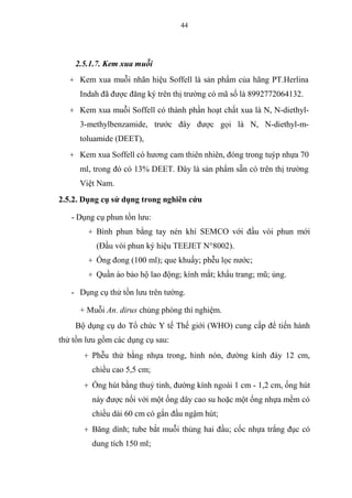 44
2.5.1.7. Kem xua muỗi
+ Kem xua muỗi nhãn hiệu Soffell là sản phẩm của hãng PT.Herlina
Indah đã được đăng ký trên thị trường có mã số là 8992772064132.
+ Kem xua muỗi Soffell có thành phần hoạt chất xua là N, N-diethyl-
3-methylbenzamide, trước đây được gọi là N, N-diethyl-m-
toluamide (DEET),
+ Kem xua Soffell có hương cam thiên nhiên, đóng trong tuýp nhựa 70
ml, trong đó có 13% DEET. Đây là sản phẩm sẵn có trên thị trường
Việt Nam.
2.5.2. Dụng cụ sử dụng trong nghiên cứu
- Dụng cụ phun tồn lưu:
+ Bình phun bằng tay nén khí SEMCO với đầu vòi phun mới
(Đầu vòi phun ký hiệu TEEJET N°8002).
+ Ống đong (100 ml); que khuấy; phễu lọc nước;
+ Quần áo bảo hộ lao động; kính mắt; khẩu trang; mũ; ủng.
- Dụng cụ thử tồn lưu trên tường.
+ Muỗi An. dirus chủng phòng thí nghiệm.
Bộ dụng cụ do Tổ chức Y tế Thế giới (WHO) cung cấp để tiến hành
thử tồn lưu gồm các dụng cụ sau:
+ Phễu thử bằng nhựa trong, hình nón, đường kính đáy 12 cm,
chiều cao 5,5 cm;
+ Ống hút bằng thuỷ tinh, đường kính ngoài 1 cm - 1,2 cm, ống hút
này được nối với một ống dây cao su hoặc một ống nhựa mềm có
chiều dài 60 cm có gắn đầu ngậm hút;
+ Băng dính; tube bắt muỗi thủng hai đầu; cốc nhựa trắng đục có
dung tích 150 ml;
 