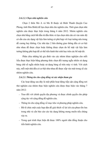 47
2.6.2.2. Chọn nhà nghiên cứu
Chọn 2 thôn Mo A và Mo B thuộc xã Bình Thanh (huyện Cao
Phong, tỉnh Hòa Bình) để lựa chọn nhà cho nghiên cứu. Thời gian chọn nhà
nghiên cứu được thực hiện trong tháng 6 năm 2012. Nhóm nghiên cứu
chọn nhà bằng cách bắt đầu từ đầu thôn và lựa chọn nhà căn cứ vào mức độ
có sẵn của các dạng vật liệu làm tường có phù hợp với loại tường nêu trong
đề cương hay không. Các nhà dọc 2 bên đường giao thông đều có cơ hội
như nhau để được chọn hoặc không được chọn do bề mặt vật liệu làm
tường không phù hợp để có thể tiến hành thử sinh học trên các bề mặt đó.
Phân chia những hộ gia đình vào các nhóm khảo nghiệm cho mỗi
liều được thực hiện bằng phương thức chọn đối tượng ngẫu nhiên sử dụng
bảng chữ số ngẫu nhiên hoặc sử dụng bảng số trên máy vi tính. Với cách
này, mỗi một nhà đều có cơ hội như nhau để được xếp vào một trong số các
nhóm nghiên cứu.
2.6.2.3. Thông tin cho cộng đồng và xác nhận tham gia
Các hoạt động sau đây là một phần hoạt động tiếp cận cộng đồng nơi
thử nghiệm của nhóm thực hiện nghiên cứu được thực hiện vào tháng 7
năm 2012:
+ Trao đổi với chính quyền địa phương và được chính quyền cho phép
cộng tác với cộng đồng để nghiên cứu.
+ Thông tin cho cộng đồng về mục tiêu và phương pháp nghiên cứu.
+ Đã tổ chức một cuộc họp dân để giải thích về lợi ích của phun tồn lưu
trong nhà và cần báo cáo các tác dụng không mong muốn nếu chúng
xảy ra.
+ Trong quá trình thực hiện đã được 100% người dân đồng thuận cho
tiến hành nghiên cứu.
 