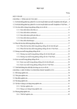 MỤC LỤC
Trang
ĐẶT VẤN ĐỀ .......................................................................................................................1
CHƯƠNG 1. TỔNG QUAN TÀI LIỆU................................................................................4
1.1. Sơ bộ hệ thống phân loại, phân bố và vai trò truyền bệnh của muỗi Anopheles trên thế giới.... 4
1.2. Sơ bộ hệ thống phân loại, phân bố và vai trò truyền bệnh của muỗi Anopheles ở Việt Nam..... 5
1.3. Các hóa chất sử dụng trong phòng chống véc tơ sốt rét .............................................................. 8
1.3.1. Hoá chất nhóm chlo hữu cơ..............................................................................11
1.3.2. Hoá chất nhóm carbamate ................................................................................11
1.3.3. Hoá chất nhóm phốt pho hữu cơ ......................................................................12
1.3.4. Hoá chất nhóm pyrethroid................................................................................13
1.3.5. Hóa chất chlorfenapyr ......................................................................................16
1.4. Phun tồn lưu hóa chất trong phòng chống sốt rét......................................................................... 17
1.4.1. Phun tồn lưu hóa chất trong phòng chống sốt rét trên thế giới ........................17
1.4.2. Phun tồn lưu hóa chất trong phòng chống sốt rét ở Việt Nam.........................20
1.5. Hương xua muỗi trong phòng chống sốt rét................................................................................. 23
1.5.1. Hương xua muỗi trong phòng chống sốt rét trên thế giới ................................23
1.5.2. Hương xua muỗi trong phòng chống sốt rét ở Việt Nam.................................25
1.6. Kem xua muỗi trong phòng chống sốt rét..................................................................................... 26
1.6.1. Kem xua muỗi trong phòng chống sốt rét trên thế giới....................................26
1.6.2. Kem xua muỗi trong phòng chống sốt rét ở Việt Nam ....................................29
1.7. Tình hình kháng hóa chất diệt côn trùng của véc tơ sốt rét.......................................................... 30
CHƯƠNG 2. ĐỐI TƯỢNG VÀ PHƯƠNG PHÁP NGHIÊN CỨU...................................36
2.1. Đối tượng nghiên cứu..................................................................................................................... 36
2.2. Thời gian nghiên cứu...................................................................................................................... 36
2.3. Địa điểm nghiên cứu ...................................................................................................................... 36
2.4. Nội dung nghiên cứu...................................................................................................................... 40
2.5. Vật liệu và dụng cụ sử dụng trong nghiên cứu............................................................................. 41
2.5.1. Vật liệu nghiên cứu ..........................................................................................41
2.5.2. Dụng cụ sử dụng trong nghiên cứu ..................................................................44
2.6. Phương pháp nghiên cứu ............................................................................................................... 45
2.6.1. Thiết kế nghiên cứu..........................................................................................45
 