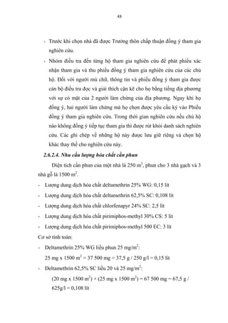 48
+ Trước khi chọn nhà đã được Trưởng thôn chấp thuận đồng ý tham gia
nghiên cứu.
+ Nhóm điều tra đến từng hộ tham gia nghiên cứu để phát phiếu xác
nhận tham gia và thu phiếu đồng ý tham gia nghiên cứu của các chủ
hộ. Đối với người mù chữ, thông tin và phiếu đồng ý tham gia được
cán bộ điều tra đọc và giải thích cặn kẽ cho họ bằng tiếng địa phương
với sự có mặt của 2 người làm chứng của địa phương. Ngay khi họ
đồng ý, hai người làm chứng mà họ chọn được yêu cầu ký vào Phiếu
đồng ý tham gia nghiên cứu. Trong thời gian nghiên cứu nếu chủ hộ
nào không đồng ý tiếp tục tham gia thì được rút khỏi danh sách nghiên
cứu. Các ghi chép về những hộ này được lưu giữ riêng và chọn hộ
khác thay thế cho nghiên cứu này.
2.6.2.4. Nhu cầu lượng hóa chất cần phun
Diện tích cần phun của một nhà là 250 m2
, phun cho 3 nhà gạch và 3
nhà gỗ là 1500 m2
.
- Lượng dung dịch hóa chất deltamethrin 25% WG: 0,15 lít
- Lượng dung dịch hóa chất deltamethrin 62,5% SC: 0,108 lít
- Lượng dung dịch hóa chất chlorfenapyr 24% SC: 2,5 lít
- Lượng dung dịch hóa chất pirimiphos-methyl 30% CS: 5 lít
- Lượng dung dịch hóa chất pirimiphos-methyl 500 EC: 3 lít
Cơ sở tính toán:
- Deltamethrin 25% WG liều phun 25 mg/m2
:
25 mg x 1500 m2
= 37 500 mg = 37,5 g / 250 g/l = 0,15 lít
- Deltamethrin 62,5% SC liều 20 và 25 mg/m2
:
(20 mg x 1500 m2
) + (25 mg x 1500 m2
) = 67 500 mg = 67,5 g /
625g/l = 0,108 lít
 