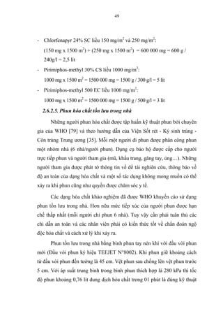 49
- Chlorfenapyr 24% SC liều 150 mg/m2
và 250 mg/m2
:
(150 mg x 1500 m2
) + (250 mg x 1500 m2
) = 600 000 mg = 600 g /
240g/l = 2,5 lít
- Pirimiphos-methyl 30% CS liều 1000 mg/m2
:
1000 mg x 1500 m2
= 1500 000 mg = 1500 g / 300 g/l = 5 lít
- Pirimiphos-methyl 500 EC liều 1000 mg/m2
:
1000 mg x 1500 m2
= 1500 000 mg = 1500 g / 500 g/l = 3 lít
2.6.2.5. Phun hóa chất tồn lưu trong nhà
Những người phun hóa chất được tập huấn kỹ thuật phun bởi chuyên
gia của WHO [79] và theo hướng dẫn của Viện Sốt rét - Ký sinh trùng -
Côn trùng Trung ương [35]. Mỗi một người đi phun được phân công phun
một nhóm nhà (6 nhà/người phun). Dụng cụ bảo hộ được cấp cho người
trực tiếp phun và người tham gia (mũ, khẩu trang, găng tay, ủng…). Những
người tham gia được phát tờ thông tin về đề tài nghiên cứu, thông báo về
độ an toàn của dạng hóa chất và một số tác dụng không mong muốn có thể
xảy ra khi phun cũng như quyền được chăm sóc y tế.
Các dạng hóa chất khảo nghiệm đã được WHO khuyến cáo sử dụng
phun tồn lưu trong nhà. Hơn nữa mức tiếp xúc của người phun được hạn
chế thấp nhất (mỗi người chỉ phun 6 nhà). Tuy vậy cần phải tuân thủ các
chỉ dẫn an toàn và các nhân viên phải có kiến thức tốt về chẩn đoán ngộ
độc hóa chất và cách xử lý khi xảy ra.
Phun tồn lưu trong nhà bằng bình phun tay nén khí với đầu vòi phun
mới (Đầu vòi phun ký hiệu TEEJET N°8002). Khi phun giữ khoảng cách
từ đầu vòi phun đến tường là 45 cm. Vệt phun sau chồng lên vệt phun trước
5 cm. Với áp suất trung bình trong bình phun thích hợp là 280 kPa thì tốc
độ phun khoảng 0,76 lít dung dịch hóa chất trong 01 phút là đúng kỹ thuật
 