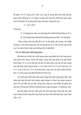 50
để được 19 m2
tường [35]. Như vậy, một lít dung dịch hóa chất đã pha
phun được khoảng 25 m2
tường. Lượng mỗi loại hóa chất diệt (gam hoặc
ml) (C) để pha 01 lít dung dịch được tính theo công thức sau:
C = (25 x D)/F
Trong đó:
F: là lượng hoạt chất của mỗi dạng hóa chất thể hiện bằng tỷ lệ %
D: Liều lượng hoạt chất thể hiện bằng gam hoạt chất / m2
nhà phun.
Phun tường vách cho đến độ cao 2 m thì dừng, nếu tường vách thấp
thì phun cả lên mặt trong mái nhà cho đủ độ cao 2 m. Nếu là nhà sàn thì độ
cao 2 m được tính từ mặt sàn (không tính từ mặt đất).
2.6.2.6. Đánh giá chất lượng phun
Để đánh giá chính xác chất lượng phun qua phân tích liều lượng hóa
chất phun trên tường. Trước khi phun, trong mỗi nhà dùng 4 tờ giấy thấm
kích thước 10 x 10 cm dán lên các độ cao khác nhau của các bề mặt tường
của nhà được chọn tương ướng 1 vị trí ở độ cao 0,5 m; 2 vị trí ở độ cao 1 m
và 1 vị trí ở độ cao 1,5 m. Sau khi phun xong chờ cho giấy thấm đã khô,
bóc ra và bảo quản cẩn thận để phân tích hóa học.
Các mẫu giấy thấm được bảo quản riêng từng mẫu trong giấy thiếc, ghi
nhãn phù hợp (số nhà, loại tường, ngày tháng) và được bảo quản trong tủ
lạnh 40
C cho đến khi gửi đến Trung tâm cộng tác của WHO để phân tích
hóa học (Trung tâm Wallon de Recherches Agronomiques - Gembloux, Bỉ).
Sau khi phân tích các mẫu giấy thử, kết quả được tổng hợp cho mỗi
loại tường để tính nồng độ trung bình của hóa chất (thể hiện theo gam hoạt
chất /m2
).
 