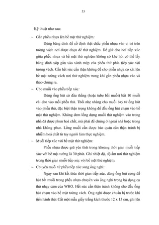 53
Kỹ thuật như sau:
 Gắn phễu nhựa lên bề mặt thử nghiệm:
Dùng băng dính để cố định thật chắc phễu nhựa vào vị trí trên
tường vách nơi được chọn để thử nghiệm. Để giữ cho nơi tiếp xúc
giữa phễu nhựa và bề mặt thử nghiệm không có khe hở, có thể lấy
băng dính xốp gắn vào vành mép của phễu thử phía tiếp xúc với
tường vách. Cần hết sức cẩn thận không để cho phễu nhựa cọ xát lên
bề mặt tường vách nơi thử nghiệm trong khi gắn phễu nhựa vào và
tháo chúng ra.
 Cho muỗi vào phễu tiếp xúc:
Dùng ống hút có đầu thẳng (hoặc tube bắt muỗi) bắt 10 muỗi
cái cho vào mỗi phễu thử. Thổi nhẹ nhàng cho muỗi bay từ ống hút
vào phễu thử, đặc biệt thận trọng không để đầu ống hút chạm vào bề
mặt thử nghiệm. Không đem lồng dựng muỗi thử nghiệm vào trong
nhà đã được phun hoá chất, mà phải để chúng ở ngoài nhà hoặc trong
nhà không phun. Lồng muỗi cần được bảo quản cẩn thận tránh bị
nhiễm hoá chất từ tay người làm thực nghiệm.
 Muỗi tiếp xúc với bề mặt thử nghiệm:
Phễu nhựa được giữ yên tĩnh trong khoảng thời gian muỗi tiếp
xúc với bề mặt tường là 30 phút. Ghi nhiệt độ, độ ẩm nơi thử nghiệm
trong thời gian muỗi tiếp xúc với bề mặt thử nghiệm.
 Chuyển muỗi từ phễu tiếp xúc sang ống nghỉ:
Ngay sau khi kết thúc thời gian tiếp xúc, dùng ống hút cong để
hút bắt muỗi trong phễu nhựa chuyển vào ống nghỉ trong bộ dụng cụ
thử nhạy cảm của WHO. Hết sức cẩn thận tránh không cho đầu ống
hút chạm vào bề mặt tường vách. Ống nghỉ được chuẩn bị trước khi
tiến hành thử: Cắt một mẫu giấy trắng kích thước 12 x 15 cm, ghi lên
 