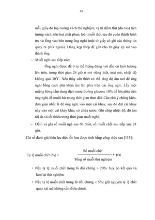 54
mẫu giấy đó loại tường vách thử nghiệm, vị trí điểm thử (độ cao) trên
tường vách, tên hoá chất phun, loài muỗi thử, sau đó cuộn thành hình
trụ và lồng vào bên trong ống nghỉ (mặt tờ giấy có ghi các thông tin
quay ra phía ngoài). Dùng kẹp thép để giữ cho tờ giấy ép sát vào
thành ống.
 Muỗi nghỉ sau tiếp xúc:
Ống nghỉ được để ở tư thế thẳng đứng với đầu có lưới hướng
lên trên, trong thời gian 24 giờ ở nơi riêng biệt, mát mẻ, nhiệt độ
không quá 300
C. Nếu thấy cần thiết có thể tăng độ ẩm nơi để ống
nghỉ bằng cách phủ khăn ẩm lên phía trên các ống nghỉ. Lấy một
miếng bông tẩm dung dịch nước đường glucose 10% để lên phía trên
ống nghỉ để muỗi hút trong thời gian theo dõi. Cần chú ý chống kiến,
đơn giản nhất là để ống nghỉ vào một cái khay, sau đó đặt cái khay
này vào một cái khay khác có chứa nước. Ghi chép nhiệt độ, độ ẩm
tối đa và tối thiểu trong thời gian muỗi nghỉ.
 Đếm và ghi số muỗi ngã sau 60 phút, số muỗi chết sau tiếp xúc 24
giờ.
Chỉ số đánh giá hiệu lực diệt tồn lưu được tính bằng công thức sau [115]:
Số muỗi chết
Tỷ lệ muỗi chết (%) = * 100
Tổng số muỗi thử nghiệm
+ Nếu tỷ lệ muỗi chết trong lô đối chứng  20%: huỷ bỏ kết quả và
làm lại thử nghiệm.
+ Nếu tỷ lệ muỗi chết trong lô đối chứng  5%: giữ nguyên tỷ lệ chết
quan sát mà không cần điều chỉnh.
 