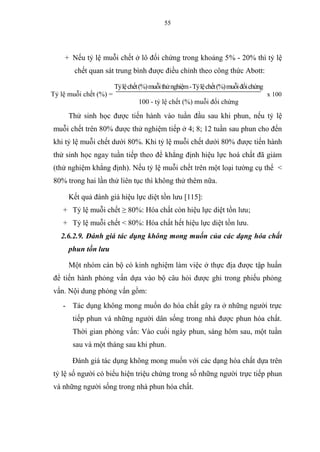 55
+ Nếu tỷ lệ muỗi chết ở lô đối chứng trong khoảng 5% - 20% thì tỷ lệ
chết quan sát trung bình được điều chỉnh theo công thức Abott:
Tỷ lệ muỗi chết (%) =
Tỷlệchết(%)muỗithửnghiệm-Tỷlệchết(%)muỗiđốichứng
x 100
100 - tỷ lệ chết (%) muỗi đối chứng
Thử sinh học được tiến hành vào tuần đầu sau khi phun, nếu tỷ lệ
muỗi chết trên 80% được thử nghiệm tiếp ở 4; 8; 12 tuần sau phun cho đến
khi tỷ lệ muỗi chết dưới 80%. Khi tỷ lệ muỗi chết dưới 80% được tiến hành
thử sinh học ngay tuần tiếp theo để khẳng định hiệu lực hoá chất đã giảm
(thử nghiệm khẳng định). Nếu tỷ lệ muỗi chết trên một loại tường cụ thể <
80% trong hai lần thử liên tục thì không thử thêm nữa.
Kết quả đánh giá hiệu lực diệt tồn lưu [115]:
+ Tỷ lệ muỗi chết ≥ 80%: Hóa chất còn hiệu lực diệt tồn lưu;
+ Tỷ lệ muỗi chết < 80%: Hóa chất hết hiệu lực diệt tồn lưu.
2.6.2.9. Đánh giá tác dụng không mong muốn của các dạng hóa chất
phun tồn lưu
Một nhóm cán bộ có kinh nghiệm làm việc ở thực địa được tập huấn
để tiến hành phỏng vấn dựa vào bộ câu hỏi được ghi trong phiếu phỏng
vấn. Nội dung phỏng vấn gồm:
- Tác dụng không mong muốn do hóa chất gây ra ở những người trực
tiếp phun và những người dân sống trong nhà được phun hóa chất.
Thời gian phỏng vấn: Vào cuối ngày phun, sáng hôm sau, một tuần
sau và một tháng sau khi phun.
Đánh giá tác dụng không mong muốn với các dạng hóa chất dựa trên
tỷ lệ số người có biểu hiện triệu chứng trong số những người trực tiếp phun
và những người sống trong nhà phun hóa chất.
 