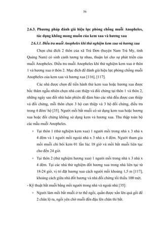 56
2.6.3. Phương pháp đánh giá hiệu lực phòng chống muỗi Anopheles,
tác dụng không mong muốn của kem xua và hương xua
2.6.3.1. Điều tra muỗi Anopheles khi thử nghiệm kem xua và hương xua
Chọn chủ đích 2 thôn của xã Trà Dơn (huyện Nam Trà My, tỉnh
Quảng Nam) có sinh cảnh tương tự nhau, thuận lợi cho sự phát triển của
muỗi Anopheles. Điều tra muỗi Anopheles khi thử nghiệm kem xua ở thôn
1 và hương xua ở thôn 2. Mục đích để đánh giá hiệu lực phòng chống muỗi
Anopheles của kem xua và hương xua [116], [117].
Các nhà được chọn để tiến hành thử kem xua hoặc hương xua được
bốc thăm ngẫu nhiên chọn nhà can thiệp và đối chứng tại thôn 1 và thôn 2,
những ngày sau đổi nhà luân phiên để đảm bảo các nhà đều được can thiệp
và đối chứng, mỗi thôn chọn 3 hộ can thiệp và 3 hộ đối chứng, điều tra
trong 4 đêm/ hộ [35]. Người mồi bắt muỗi có sử dụng kem xua hoặc hương
xua hoặc đối chứng không sử dụng kem và hương xua. Thu thập toàn bộ
các mẫu muỗi Anopheles.
+ Tại thôn 1 (thử nghiệm kem xua) 1 người mồi trong nhà x 3 nhà x
4 đêm và 1 người mồi ngoài nhà x 3 nhà x 4 đêm. Người tham gia
mồi muỗi chỉ bôi kem 01 lần lúc 18 giờ và mồi bắt muỗi liên tục
cho đến 24 giờ.
+ Tại thôn 2 (thử nghiệm hương xua) 1 người mồi trong nhà x 3 nhà x
4 đêm. Tại các nhà thử nghiệm đốt hương xua trong nhà liên tục từ
18-24 giờ, vị trí đặt hương xua cách người mồi khoảng 1,5 m [117],
khoảng cách giữa nhà đốt hương và nhà đối chứng tối thiểu 100 mét.
- Kỹ thuật bắt muỗi bằng mồi người trong nhà và ngoài nhà [35]:
+ Người làm mồi bắt muỗi ở tư thế ngồi, quần được xắn lên quá gối để
2 chân lộ ra, ngồi yên chờ muỗi đến đậu lên chân thì bắt.
 