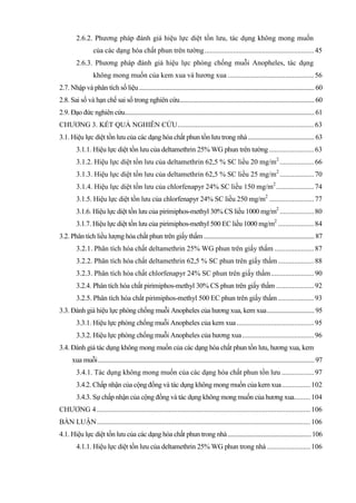 2.6.2. Phương pháp đánh giá hiệu lực diệt tồn lưu, tác dụng không mong muốn
của các dạng hóa chất phun trên tường.............................................................45
2.6.3. Phương pháp đánh giá hiệu lực phòng chống muỗi Anopheles, tác dụng
không mong muốn của kem xua và hương xua ................................................56
2.7. Nhập và phân tích số liệu............................................................................................................... 60
2.8. Sai số và hạn chế sai số trong nghiên cứu..................................................................................... 60
2.9. Đạo đức nghiên cứu........................................................................................................................ 61
CHƯƠNG 3. KẾT QUẢ NGHIÊN CỨU............................................................................63
3.1. Hiệu lực diệt tồn lưu của các dạng hóa chất phun tồn lưu trong nhà.......................................... 63
3.1.1. Hiệu lực diệt tồn lưu của deltamethrin 25% WG phun trên tường.........................63
3.1.2. Hiệu lực diệt tồn lưu của deltamethrin 62,5 % SC liều 20 mg/m2
...................66
3.1.3. Hiệu lực diệt tồn lưu của deltamethrin 62,5 % SC liều 25 mg/m2
...................70
3.1.4. Hiệu lực diệt tồn lưu của chlorfenapyr 24% SC liều 150 mg/m2
.....................74
3.1.5. Hiệu lực diệt tồn lưu của chlorfenapyr 24% SC liều 250 mg/m2
.........................77
3.1.6. Hiệu lực diệt tồn lưu của pirimiphos-methyl 30% CS liều 1000 mg/m2
...................80
3.1.7. Hiệu lực diệt tồn lưu của pirimiphos-methyl 500 EC liều 1000 mg/m2
....................84
3.2. Phân tích liều lượng hóa chất phun trên giấy thấm...................................................................... 87
3.2.1. Phân tích hóa chất deltamethrin 25% WG phun trên giấy thấm ......................87
3.2.2. Phân tích hóa chất deltamethrin 62,5 % SC phun trên giấy thấm....................88
3.2.3. Phân tích hóa chất chlorfenapyr 24% SC phun trên giấy thấm........................90
3.2.4. Phân tích hóa chất pirimiphos-methyl 30% CS phun trên giấy thấm .....................92
3.2.5. Phân tích hóa chất pirimiphos-methyl 500 EC phun trên giấy thấm ....................93
3.3. Đánh giá hiệu lực phòng chống muỗi Anopheles của hương xua, kem xua.............................. 95
3.3.1. Hiệu lực phòng chống muỗi Anopheles của kem xua ...........................................95
3.3.2. Hiệu lực phòng chống muỗi Anopheles của hương xua........................................96
3.4. Đánh giá tác dụng không mong muốn của các dạng hóa chất phun tồn lưu, hương xua, kem
xua muỗi......................................................................................................................................... 97
3.4.1. Tác dụng không mong muốn của các dạng hóa chất phun tồn lưu ..................97
3.4.2. Chấp nhận của cộng đồng và tác dụng không mong muốn của kem xua................102
3.4.3. Sự chấp nhận của cộng đồng và tác dụng không mong muốn của hương xua.........104
CHƯƠNG 4 .......................................................................................................................106
BÀN LUẬN.......................................................................................................................106
4.1. Hiệu lực diệt tồn lưu của các dạng hóa chất phun trong nhà.....................................................106
4.1.1. Hiệu lực diệt tồn lưu của deltamethrin 25% WG phun trong nhà ........................106
 