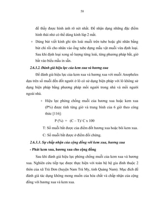 58
để thấy được hình ảnh rõ nét nhất. Để nhận dạng những đặc điểm
hình thái nhỏ có thể dùng kính lúp 2 mắt.
+ Dùng bút viết kính ghi tên loài muỗi trên tube hoặc ghi nhãn bằng
bút chì rồi cho nhãn vào ống tube đựng mẫu vật muỗi vừa định loại.
Sau khi định loại xong số lượng từng loài, từng phương pháp bắt, giờ
bắt vào biểu mẫu in sẵn.
2.6.3.2. Đánh giá hiệu lực của kem xua và hương xua
Để đánh giá hiệu lực của kem xua và hương xua với muỗi Anopheles
dựa trên số muỗi đến đốt người ở lô có sử dụng biện pháp với lô không sử
dụng biện pháp bằng phương pháp mồi người trong nhà và mồi người
ngoài nhà.
+ Hiệu lực phòng chống muỗi của hương xua hoặc kem xua
(P%) được tính từng giờ và trung bình của 6 giờ theo công
thức [116]:
P (%) = (C – T)/ C x 100
T: Số muỗi bắt được của điểm đốt hương xua hoặc bôi kem xua.
C: Số muỗi bắt được ở điểm đối chứng.
2.6.3.3. Sự chấp nhận của cộng đồng với kem xua, hương xua
- Phát kem xua, hương xua cho cộng đồng
Sau khi đánh giá hiệu lực phòng chống muỗi của kem xua và hương
xua. Nghiên cứu tiếp tục được thực hiện với toàn bộ hộ gia đình thuộc 2
thôn của xã Trà Dơn (huyện Nam Trà My, tỉnh Quảng Nam). Mục đích để
đánh giá tác dụng không mong muốn của hóa chất và chấp nhận của cộng
đồng với hương xua và kem xua.
 