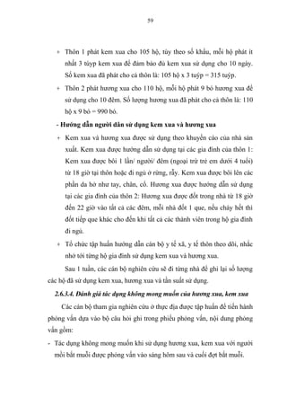 59
+ Thôn 1 phát kem xua cho 105 hộ, tùy theo số khẩu, mỗi hộ phát ít
nhất 3 túyp kem xua để đảm bảo đủ kem xua sử dụng cho 10 ngày.
Số kem xua đã phát cho cả thôn là: 105 hộ x 3 tuýp = 315 tuýp.
+ Thôn 2 phát hương xua cho 110 hộ, mỗi hộ phát 9 bó hương xua để
sử dụng cho 10 đêm. Số lượng hương xua đã phát cho cả thôn là: 110
hộ x 9 bó = 990 bó.
- Hướng dẫn người dân sử dụng kem xua và hương xua
+ Kem xua và hương xua được sử dụng theo khuyến cáo của nhà sản
xuất. Kem xua được hướng dẫn sử dụng tại các gia đình của thôn 1:
Kem xua được bôi 1 lần/ người/ đêm (ngoại trừ trẻ em dưới 4 tuổi)
từ 18 giờ tại thôn hoặc đi ngủ ở rừng, rẫy. Kem xua được bôi lên các
phần da hở như tay, chân, cổ. Hương xua được hướng dẫn sử dụng
tại các gia đình của thôn 2: Hương xua được đốt trong nhà từ 18 giờ
đến 22 giờ vào tất cả các đêm, mỗi nhà đốt 1 que, nếu cháy hết thì
đốt tiếp que khác cho đến khi tất cả các thành viên trong hộ gia đình
đi ngủ.
+ Tổ chức tập huấn hướng dẫn cán bộ y tế xã, y tế thôn theo dõi, nhắc
nhở tới từng hộ gia đình sử dụng kem xua và hương xua.
Sau 1 tuần, các cán bộ nghiên cứu sẽ đi từng nhà để ghi lại số lượng
các hộ đã sử dụng kem xua, hương xua và tần suất sử dụng.
2.6.3.4. Đánh giá tác dụng không mong muốn của hương xua, kem xua
Các cán bộ tham gia nghiên cứu ở thực địa được tập huấn để tiến hành
phỏng vấn dựa vào bộ câu hỏi ghi trong phiếu phỏng vấn, nội dung phỏng
vấn gồm:
- Tác dụng không mong muốn khi sử dụng hương xua, kem xua với người
mồi bắt muỗi được phỏng vấn vào sáng hôm sau và cuối đợt bắt muỗi.
 