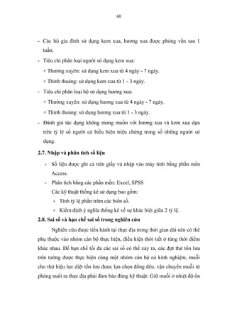 60
- Các hộ gia đình sử dụng kem xua, hương xua được phỏng vấn sau 1
tuần.
- Tiêu chí phân loại người sử dụng kem xua:
+ Thường xuyên: sử dụng kem xua từ 4 ngày - 7 ngày.
+ Thỉnh thoảng: sử dụng kem xua từ 1 - 3 ngày.
- Tiêu chí phân loại hộ sử dụng hương xua:
+ Thường xuyên: sử dụng hương xua từ 4 ngày - 7 ngày.
+ Thỉnh thoảng: sử dụng hương xua từ 1 - 3 ngày.
- Đánh giá tác dụng không mong muốn với hương xua và kem xua dựa
trên tỷ lệ số người có biểu hiện triệu chứng trong số những người sử
dụng.
2.7. Nhập và phân tích số liệu
- Số liệu được ghi cả trên giấy và nhập vào máy tính bằng phần mền
Access.
- Phân tích bằng các phần mền: Excel, SPSS
Các kỹ thuật thống kê sử dụng bao gồm:
+ Tính tỷ lệ phần trăm các biến số.
+ Kiểm định ý nghĩa thống kê về sự khác biệt giữa 2 tỷ lệ.
2.8. Sai số và hạn chế sai số trong nghiên cứu
Nghiên cứu được tiến hành tại thực địa trong thời gian dài nên có thể
phụ thuộc vào nhóm cán bộ thực hiện, điều kiện thời tiết ở từng thời điểm
khác nhau. Để hạn chế tối đa các sai số có thể xảy ra, các đợt thử tồn lưu
trên tường được thực hiện cùng một nhóm cán bộ có kinh nghiệm, muỗi
cho thử hiệu lực diệt tồn lưu được lựa chọn đồng đều, vận chuyển muỗi từ
phòng nuôi ra thực địa phải đảm bảo đúng kỹ thuật: Giữ muỗi ở nhiệt độ ổn
 