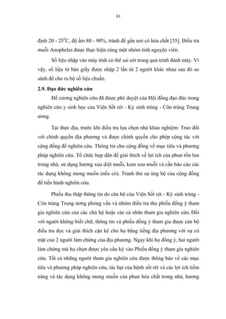 61
định 20 - 250
C, độ ẩm 80 - 90%, tránh để gần nơi có hóa chất [35]. Điều tra
muỗi Anopheles được thực hiện cùng một nhóm tình nguyện viên.
Số liệu nhập vào máy tính có thể sai sót trong quá trình đánh máy. Vì
vậy, số liệu từ bản giấy được nhập 2 lần từ 2 người khác nhau sau đó so
sánh để cho ra bộ số liệu chuẩn.
2.9. Đạo đức nghiên cứu
Đề cương nghiên cứu đã được phê duyệt của Hội đồng đạo đức trong
nghiên cứu y sinh học của Viện Sốt rét - Ký sinh trùng - Côn trùng Trung
ương.
Tại thực địa, trước khi điều tra lựa chọn nhà khảo nghiệm: Trao đổi
với chính quyền địa phương và được chính quyền cho phép cộng tác với
cộng đồng để nghiên cứu. Thông tin cho cộng đồng về mục tiêu và phương
pháp nghiên cứu. Tổ chức họp dân để giải thích về lợi ích của phun tồn lưu
trong nhà, sử dụng hương xua diệt muỗi, kem xua muỗi và cần báo cáo các
tác dụng không mong muốn (nếu có). Tranh thủ sự ủng hộ của cộng đồng
để tiến hành nghiên cứu.
Phiếu thu thập thông tin do cán bộ của Viện Sốt rét - Ký sinh trùng -
Côn trùng Trung ương phỏng vấn và nhóm điều tra thu phiếu đồng ý tham
gia nghiên cứu của các chủ hộ hoặc các cá nhân tham gia nghiên cứu. Đối
với người không biết chữ, thông tin và phiếu đồng ý tham gia được cán bộ
điều tra đọc và giải thích cặn kẽ cho họ bằng tiếng địa phương với sự có
mặt của 2 người làm chứng của địa phương. Ngay khi họ đồng ý, hai người
làm chứng mà họ chọn được yêu cầu ký vào Phiếu đồng ý tham gia nghiên
cứu. Tất cả những người tham gia nghiên cứu được thông báo về các mục
tiêu và phương pháp nghiên cứu, tác hại của bệnh sốt rét và các lợi ích tiềm
năng và tác dụng không mong muốn của phun hóa chất trong nhà, hương
 