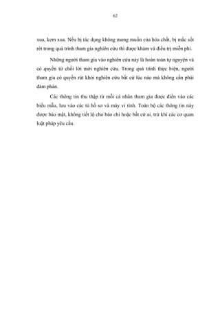 62
xua, kem xua. Nếu bị tác dụng không mong muốn của hóa chất, bị mắc sốt
rét trong quá trình tham gia nghiên cứu thì được khám và điều trị miễn phí.
Những người tham gia vào nghiên cứu này là hoàn toàn tự nguyện và
có quyền từ chối lời mời nghiên cứu. Trong quá trình thực hiện, người
tham gia có quyền rút khỏi nghiên cứu bất cứ lúc nào mà không cần phải
đàm phán.
Các thông tin thu thập từ mỗi cá nhân tham gia được điền vào các
biểu mẫu, lưu vào các tủ hồ sơ và máy vi tính. Toàn bộ các thông tin này
được bảo mật, không tiết lộ cho báo chí hoặc bất cứ ai, trừ khi các cơ quan
luật pháp yêu cầu.
 