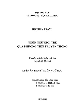 ĐẠI HỌC HUẾ
TRƢỜNG ĐẠI HỌC KHOA HỌC
----------------------------
ĐỖ THÙY TRANG
NGÔN NGỮ GIỚI TRẺ
QUA PHƢƠNG TIỆN TRUYỀN THÔNG
C uy n n n N n n ữ ọc
Mã số 62 22 02 40
LUẬN ÁN TIẾN SĨ NGÔN NGỮ HỌC
N ƣời ƣớn dẫn k oa ọc
1. TS. Nguyễn T ị Bạc N ạn
2. TS. N uyễn Tƣ Sơn
HUẾ - 2018
 