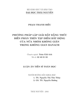 BỘ GIÁO DỤC VÀ ĐÀO TẠO
ĐẠI HỌC THÁI NGUYÊN
PHẠM THANH HIẾU
PHƯƠNG PHÁP LẶP GIẢI BẤT ĐẲNG THỨC
BIẾN PHÂN TRÊN TẬP ĐIỂM BẤT ĐỘNG
CỦA NỬA NHÓM KHÔNG GIÃN
TRONG KHÔNG GIAN BANACH
Chuyên ngành: Toán Giải tích
Mã số: 62 46 01 02
LUẬN ÁN TIẾN SĨ TOÁN HỌC
NGƯỜI HƯỚNG DẪN KHOA HỌC
1. TS. Nguyễn Thị Thu Thủy
2. GS. TS. Nguyễn Bường
THÁI NGUYÊN - 2016
 