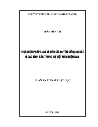 HỌC VIỆN CHÍNH TRỊ QUỐC GIA HỒ CHÍ MINH
TRẦN TIẾN HẢI
THùC HIÖN PH¸P LUËT VÒ §ÊU GI¸ QUYÒN Sö DôNG §ÊT
ë C¸C TØNH B¾C TRUNG Bé VIÖT NAM HIÖN NAY
LUẬN ÁN TIẾN SĨ LUẬT HỌC
HÀ NỘI - 2015
 