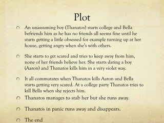 Plot
An unassuming boy (Thanatos) starts college and Bella
befriends him as he has no friends all seems fine until he
starts getting a little obsessed for example turning up at her
house, getting angry when she’s with others.

She starts to get scared and tries to keep away from him,
none of her friends believe her. She starts dating a boy
(Aaron) and Thanatos kills him in a very violet way.
It all commutates when Thanatos kills Aaron and Bella
starts getting very scared. At a college party Thanatos tries to
kill Bella when she rejects him.

Thanatos manages to stab her but she runs away.
Thanatos in panic runs away and disappears.
The end

 