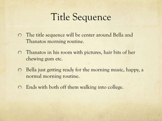 Title Sequence
The title sequence will be center around Bella and
Thanatos morning routine.
Thanatos in his room with pictures, hair bits of her
chewing gum etc.

Bella just getting ready for the morning music, happy, a
normal morning routine.
Ends with both off them walking into college.

 
