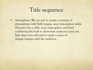 Title sequence
Atmosphere- We are aim to create a contrast of
atmospheres with Bella happy, sweet atmosphere while
Thanatos has a dark, scary atmosphere and then
combining the both to show how someone scary can
hide there true self and to create a sense of
danger/enigma with the audience.

 