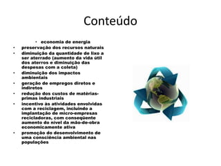 Conteúdo
• economia de energia
• preservação dos recursos naturais
• diminuição da quantidade de lixo a
ser aterrado (aumento da vida útil
dos aterros e diminuição das
despesas com a coleta)
• diminuição dos impactos
ambientais
• geração de empregos diretos e
indiretos
• redução dos custos de matérias-
primas industriais
• incentivo às atividades envolvidas
com a reciclagem, incluindo a
implantação de micro-empresas
recicladoras, com conseqüente
aumento do nível da mão-de-obra
economicamente ativa
• promoção do desenvolvimento de
uma consciência ambiental nas
populações
 