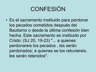 CONFESIÓN
• Es el sacramento instituido para perdonar
  los pecados cometidos después del
  Bautismo o desde la última confesión bien
  hecha. Este sacramento es instituido por
  Cristo: (SJ 20, 19-23) "... a quienes
  perdonareis los pecados , les serán
  perdonados; a quienes se los retuviereis,
  les serán retenidos".
 