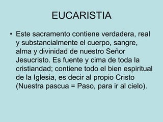 EUCARISTIA
• Este sacramento contiene verdadera, real
  y substancialmente el cuerpo, sangre,
  alma y divinidad de nuestro Señor
  Jesucristo. Es fuente y cima de toda la
  cristiandad; contiene todo el bien espiritual
  de la Iglesia, es decir al propio Cristo
  (Nuestra pascua = Paso, para ir al cielo).
 