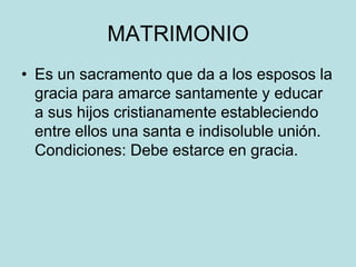 MATRIMONIO
• Es un sacramento que da a los esposos la
  gracia para amarce santamente y educar
  a sus hijos cristianamente estableciendo
  entre ellos una santa e indisoluble unión.
  Condiciones: Debe estarce en gracia.
 