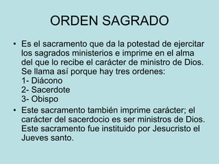 ORDEN SAGRADO
• Es el sacramento que da la potestad de ejercitar
  los sagrados ministerios e imprime en el alma
  del que lo recibe el carácter de ministro de Dios.
  Se llama así porque hay tres ordenes:
  1- Diácono
  2- Sacerdote
  3- Obispo
• Este sacramento también imprime carácter; el
  carácter del sacerdocio es ser ministros de Dios.
  Este sacramento fue instituido por Jesucristo el
  Jueves santo.
 