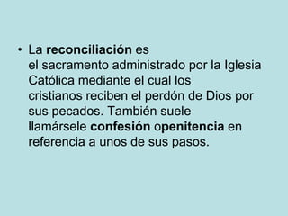 • La reconciliación es
  el sacramento administrado por la Iglesia
  Católica mediante el cual los
  cristianos reciben el perdón de Dios por
  sus pecados. También suele
  llamársele confesión openitencia en
  referencia a unos de sus pasos.
 