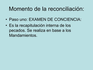Momento de la reconciliación:
• Paso uno: EXAMEN DE CONCIENCIA:
• Es la recapitulación interna de los
  pecados. Se realiza en base a los
  Mandamientos.
 