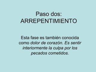 Paso dos:
ARREPENTIMIENTO

 Esta fase es también conocida
como dolor de corazón. Es sentir
  interiormente la culpa por los
       pecados cometidos.
 