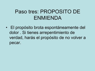 Paso tres: PROPOSITO DE
            ENMIENDA
• El propósito brota espontáneamente del
  dolor . Si tienes arrepentimiento de
  verdad, harás el propósito de no volver a
  pecar.
 