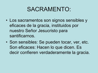 SACRAMENTO:
• Los sacramentos son signos sensibles y
  eficaces de la gracia, instituidos por
  nuestro Señor Jesucristo para
  santificarnos.
• Son sensibles: Se pueden tocar, ver, etc.
  Son eficaces: Hacen lo que dicen. Es
  decir confieren verdaderamente la gracia.
 