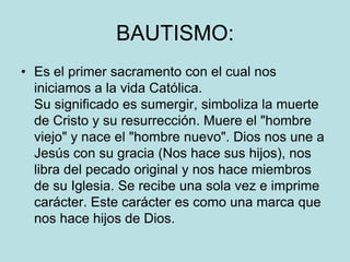 BAUTISMO:
• Es el primer sacramento con el cual nos
  iniciamos a la vida Católica.
  Su significado es sumergir, simboliza la muerte
  de Cristo y su resurrección. Muere el "hombre
  viejo" y nace el "hombre nuevo". Dios nos une a
  Jesús con su gracia (Nos hace sus hijos), nos
  libra del pecado original y nos hace miembros
  de su Iglesia. Se recibe una sola vez e imprime
  carácter. Este carácter es como una marca que
  nos hace hijos de Dios.
 