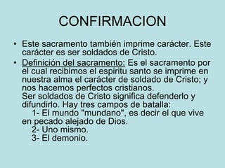CONFIRMACION
• Este sacramento también imprime carácter. Este
  carácter es ser soldados de Cristo.
• Definición del sacramento: Es el sacramento por
  el cual recibimos el espiritu santo se imprime en
  nuestra alma el carácter de soldado de Cristo; y
  nos hacemos perfectos cristianos.
  Ser soldados de Cristo significa defenderlo y
  difundirlo. Hay tres campos de batalla:
     1- El mundo "mundano", es decir el que vive
  en pecado alejado de Dios.
     2- Uno mismo.
     3- El demonio.
 