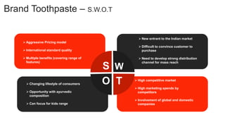 Brand Toothpaste – S.W.O.T
W
O T
S
 Aggressive Pricing model
 International standard quality
 Multiple benefits (covering range of
features)
 New entrant to the Indian market
 Difficult to convince customer to
purchase
 Need to develop strong distribution
channel for mass reach
 High competitive market
 High marketing spends by
competitors
 Involvement of global and domestic
companies
 Changing lifestyle of consumers
 Opportunity with ayurvedic
composition
 Can focus for kids range
 