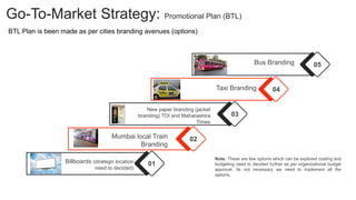 Note: These are few options which can be explored costing and
budgeting need to decided further as per organizational budget
approval. Its not necessary we need to implement all the
options.
Go-To-Market Strategy: Promotional Plan (BTL)
01
Billboards (strategic location
need to decided)
02
Mumbai local Train
Branding
03
New paper branding (jacket
branding) TOI and Maharashtra
Times
04
Taxi Branding
05
Bus Branding
BTL Plan is been made as per cities branding avenues (options)
 