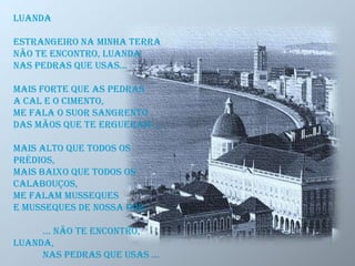 Luanda
Estrangeiro na minha terra
Não te encontro, Luanda
Nas pedras que usas...
Mais forte que as pedras
A cal e o cimento,
Me fala o suor sangrento
Das mãos que te ergueram ...
Mais alto que todos os
prédios,
Mais baixo que todos os
calabouços,
Me falam musseques
E musseques de nossa dor
... não te encontro,
Luanda,
nas pedras que usas ...
 