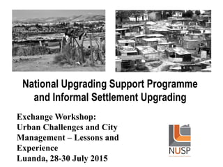 National Upgrading Support Programme
and Informal Settlement Upgrading
Exchange Workshop:
Urban Challenges and City
Management – Lessons and
Experience
Luanda, 28-30 July 2015
 